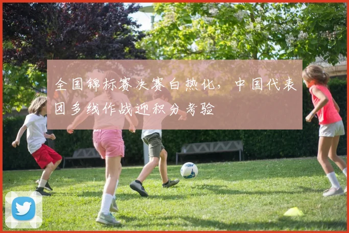 全国锦标赛决赛白热化，中国代表团多线作战迎积分考验