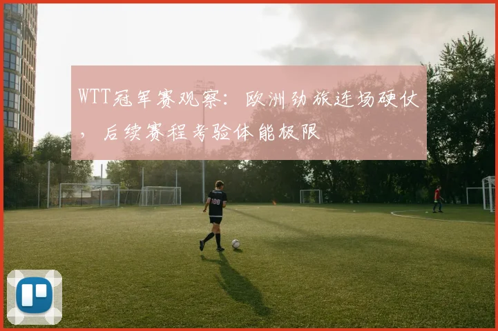 WTT冠军赛观察：欧洲劲旅连场硬仗，后续赛程考验体能极限