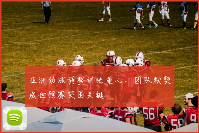 亚洲劲旅调整训练重心，团队默契成世预赛突围关键